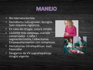• No intervencionista
• Hematoma subcapsular: benigno.
  Solo requiere vigilancia.
• En caso de cirugía: sutura simple.
• Lesiones mas extensas: manejo
  conservador + rafia /
  segmentectomía / lobectomía.
  Empaquetamientos con compresas.
• Hematomas intrahepáticos: evol.
  Favorable
• Desgarros de VV suprahepáticas:
  cirugía urgente.
 