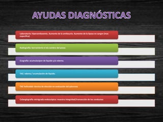 Laboratorio: hiperamilasemia. Aumento de la amilasuria. Aumento de la lipasa en sangre (mas
específica)




Radiografía: borramiento d ela sombra del psoas




Ecografía: acumulacipon de liquido y/o edema.




TAC: edema / acumulación de líquido.




TAC helicoidal: técnica de elección en evaluación del páncreas




Colangiografía retrógrada endoscópica: muestra integridad/transección de lso conductos
 
