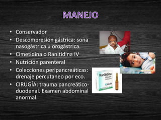 • Conservador
• Descompresión gástrica: sona
  nasogástrica u orogástrica.
• Cimetidina o Ranitidina IV
• Nutrición parenteral
• Colecciones peripancreáticas:
  drenaje percutaneo por eco.
• CIRUGÍA: trauma pancreático-
  duodenal. Examen abdominal
  anormal.
 