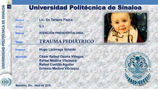 Universidad Politécnica de Sinaloa
Carrera: Lic. En Terapia Física
Grupo: 5-1
Materia: ATENCIÓN PREHOSPITALARIA
Tema: TRAUMAPEDIÁTRICO
Profesor: Hugo Lizárraga Velarde
Alumnos: César Rafael Osuna Villegas
Rafael Medina Vibriezca
Rafael Castillo Aguilar
Ernesto Medina Vibriezca
Mazatlán, Sin., Abril de 2016.
 