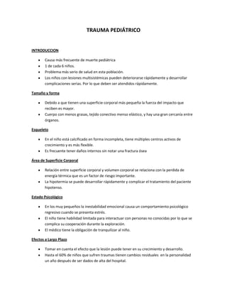 TRAUMA PEDIÁTRICO
INTRODUCCION
Causa más frecuente de muerte pediátrica
1 de cada 6 niños.
Problema más serio de salud en esta población.
Los niños con lesiones multisistémicas pueden deteriorarse rápidamente y desarrollar
complicaciones serias. Por lo que deben ser atendidos rápidamente.
Tamaño y forma
Debido a que tienen una superficie corporal más pequeña la fuerza del impacto que
reciben es mayor.
Cuerpo con menos grasas, tejido conectivo menso elástico, y hay una gran cercanía entre
órganos.
Esqueleto
En el niño está calcificado en forma incompleta, tiene múltiples centros activos de
crecimiento y es más flexible.
Es frecuente tener daños internos sin notar una fractura ósea
Área de Superficie Corporal
Relación entre superficie corporal y volumen corporal se relaciona con la perdida de
energía térmica que es un factor de riesgo importante.
La hipotermia se puede desarrollar rápidamente y complicar el tratamiento del paciente
hipotenso.
Estado Psicológico
En los muy pequeños la inestabilidad emocional causa un comportamiento psicológico
regresivo cuando se presenta estrés.
El niño tiene habilidad limitada para interactuar con personas no conocidas por lo que se
complica su cooperación durante la exploración.
El médico tiene la obligación de tranquilizar al niño.
Efectos a Largo Plazo
Tomar en cuenta el efecto que la lesión puede tener en su crecimiento y desarrollo.
Hasta el 60% de niños que sufren traumas tienen cambios residuales en la personalidad
un año después de ser dados de alta del hospital.
 