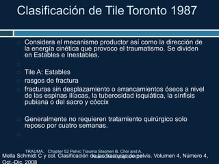Clasificación de Tile Toronto 1987
 Considera el mecanismo productor así como la dirección de
la energía cinética que provoco el traumatismo. Se dividen
en Estables e Inestables.

 Tile A: Estables
 rasgos de fractura
 fracturas sin desplazamiento o arrancamientos óseos a nivel
de las espinas ilíacas, la tuberosidad isquiática, la sínfisis
pubiana o del sacro y cóccix
 Generalmente no requieren tratamiento quirúrgico solo
reposo por cuatro semanas.

Mella Schmidt C y col. Clasificación de las fracturas de pelvis. Volumen 4, Número 4,
TRAUMA. Chapter 52 Pelvic Trauma Stephen B. Choi and A.
Adam Cwinn. pag 604-617
 