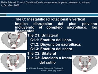  Tile C: Inestabilidad rotacional y vertical
 Implica disrupción del piso pelviano
incluyendo el complejo sacroilíaco, los
ligamentos.
 Tile C1: Unilateral
 C1.1: Fractura del ileon.
 C1.2: Disyunción sacroilíaca.
 C1.3: Fractura del sacro.
 Tile C2: Bilateral
 Tile C3: Asociado a fracturas
 del cotilo
TRAUMA. Chapter 52 Pelvic Trauma Stephen B. Choi and A.
Adam Cwinn. pag 604-617
Mella Schmidt C y col. Clasificación de las fracturas de pelvis. Volumen 4, Número
4, Oct.-Dic. 2008
 