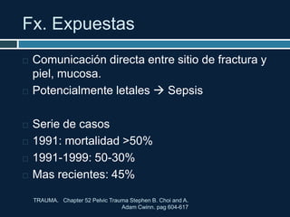 Fx. Expuestas
 Comunicación directa entre sitio de fractura y
piel, mucosa.
 Potencialmente letales  Sepsis
 Serie de casos
 1991: mortalidad >50%
 1991-1999: 50-30%
 Mas recientes: 45%
TRAUMA. Chapter 52 Pelvic Trauma Stephen B. Choi and A.
Adam Cwinn. pag 604-617
 