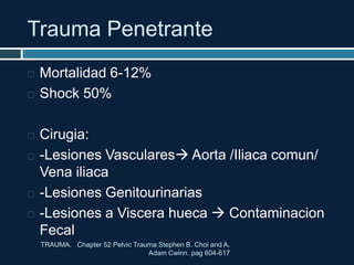 Trauma Penetrante
TRAUMA. Chapter 52 Pelvic Trauma Stephen B. Choi and A.
Adam Cwinn. pag 604-617
 Mortalidad 6-12%
 Shock 50%
 Cirugia:
 -Lesiones Vasculares Aorta /Iliaca comun/
Vena iliaca
 -Lesiones Genitourinarias
 -Lesiones a Viscera hueca  Contaminacion
Fecal
 