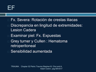 EF
TRAUMA. Chapter 52 Pelvic Trauma Stephen B. Choi and A.
Adam Cwinn. pag 604-617
 Fx. Severa: Rotación de crestas iliacas
 Discrepancia en lingitud de extremidades:
Lesion Cadera
 Examinar piel: Fx. Expuestas
 Grey turner y Cullen : Hematoma
retroperitoneal
 Sensibilidad aumentada
 