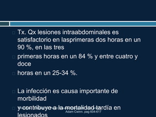 TRAUMA. Chapter 52 Pelvic Trauma Stephen B. Choi and A.
Adam Cwinn. pag 604-617
 Tx. Qx lesiones intraabdominales es
satisfactorio en lasprimeras dos horas en un
90 %, en las tres
 primeras horas en un 84 % y entre cuatro y
doce
 horas en un 25-34 %.
 La infección es causa importante de
morbilidad
 y contribuye a la mortalidad tardía en
 