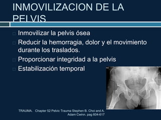 INMOVILIZACION DE LA
PELVIS
TRAUMA. Chapter 52 Pelvic Trauma Stephen B. Choi and A.
Adam Cwinn. pag 604-617
 Inmovilizar la pelvis ósea
 Reducir la hemorragia, dolor y el movimiento
durante los traslados.
 Proporcionar integridad a la pelvis
 Estabilización temporal
 