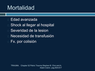 Mortalidad
 Edad avanzada
 Shock al llegar al hospital
 Severidad de la lesion
 Necesidad de transfusión
 Fx. por colisión
TRAUMA. Chapter 52 Pelvic Trauma Stephen B. Choi and A.
Adam Cwinn. pag 604-617
 