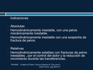 TRAUMA. Chapter 52 Pelvic Trauma Stephen B. Choi and A.
Adam Cwinn. pag 604-617
 Indicaciones
 Absolutas
 Hemodinámicamente inestable, con una pelvis
mecánicamente inestable.
 Hemodinámicamente inestable con una sospecha de
fractura de pelvis.
 Relativas
 Hemodinámicamente estables con fracturas de pelvis
inestables , por el control del dolor y la reducción de
movimiento durante las transferencias.
 