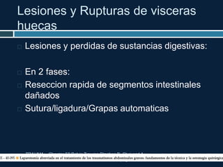 Lesiones y Rupturas de visceras
huecas
TRAUMA. Chapter 52 Pelvic Trauma Stephen B. Choi and A.
Adam Cwinn. pag 604-617
 Lesiones y perdidas de sustancias digestivas:
 En 2 fases:
 Reseccion rapida de segmentos intestinales
dañados
 Sutura/ligadura/Grapas automaticas
 