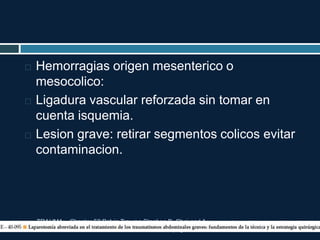 TRAUMA. Chapter 52 Pelvic Trauma Stephen B. Choi and A.
Adam Cwinn. pag 604-617
 Hemorragias origen mesenterico o
mesocolico:
 Ligadura vascular reforzada sin tomar en
cuenta isquemia.
 Lesion grave: retirar segmentos colicos evitar
contaminacion.
 