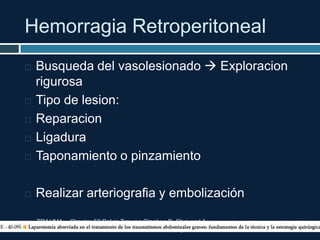 Hemorragia Retroperitoneal
TRAUMA. Chapter 52 Pelvic Trauma Stephen B. Choi and A.
Adam Cwinn. pag 604-617
 Busqueda del vasolesionado  Exploracion
rigurosa
 Tipo de lesion:
 Reparacion
 Ligadura
 Taponamiento o pinzamiento
 Realizar arteriografia y embolización
 