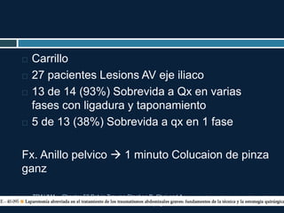 TRAUMA. Chapter 52 Pelvic Trauma Stephen B. Choi and A.
Adam Cwinn. pag 604-617
 Carrillo
 27 pacientes Lesions AV eje iliaco
 13 de 14 (93%) Sobrevida a Qx en varias
fases con ligadura y taponamiento
 5 de 13 (38%) Sobrevida a qx en 1 fase
Fx. Anillo pelvico  1 minuto Colucaion de pinza
ganz
 