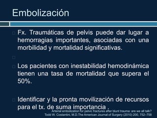 Embolización
Arterial embolization for pelvic fractures after blunt trauma: are we all talk?
Todd W. Costantini, M.D.The American Journal of Surgery (2010) 200, 752–758
 Fx. Traumáticas de pelvis puede dar lugar a
hemorragias importantes, asociadas con una
morbilidad y mortalidad significativas.

 Los pacientes con inestabilidad hemodinámica
tienen una tasa de mortalidad que supera el
50%.
 Identificar y la pronta movilización de recursos
para el tx. de suma importancia .
 