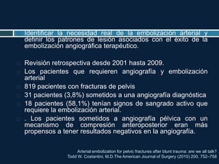 Arterial embolization for pelvic fractures after blunt trauma: are we all talk?
Todd W. Costantini, M.D.The American Journal of Surgery (2010) 200, 752–758
 Identificar la necesidad real de la embolización arterial y
definir los patrones de lesión asociados con el éxito de la
embolización angiográfica terapéutico.
 Revisión retrospectiva desde 2001 hasta 2009.
 Los pacientes que requieren angiografía y embolización
arterial
 819 pacientes con fracturas de pelvis
 31 pacientes (3,8%) sometidos a una angiografía diagnóstica
 18 pacientes (58,1%) tenían signos de sangrado activo que
requiere la embolización arterial.
 . Los pacientes sometidos a angiografía pélvica con un
mecanismo de compresión anteroposterior eran más
propensos a tener resultados negativos en la angiografía.
 
