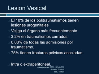Lesion Vesical
emergencias 2001;13:348-350
Bladder Trauma
N.L. Türkeri
 El 10% de los politraumatismos tienen
lesiones urogenitales
 Vejiga el órgano más frecuentemente
 3,2% en traumatismos cerrados
 0,08% de todas las admisiones por
traumatismo.
 75% tienen fracturas pélvicas asociadas
 Intra o extraperitoneal.
 