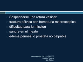 emergencias 2001;13:348-350
Bladder Trauma
N.L. Türkeri
 Sospecharse una rotura vesical:
 fractura pélvica con hematuria macroscopica
 dificultad para la miccion
 sangre en el meato
 edema perineal o próstata no palpable
 