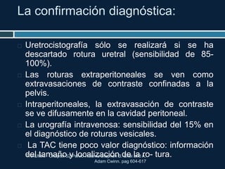 La confirmación diagnóstica:
TRAUMA. Chapter 52 Pelvic Trauma Stephen B. Choi and A.
Adam Cwinn. pag 604-617
 Uretrocistografía sólo se realizará si se ha
descartado rotura uretral (sensibilidad de 85-
100%).
 Las roturas extraperitoneales se ven como
extravasaciones de contraste confinadas a la
pelvis.
 Intraperitoneales, la extravasación de contraste
se ve difusamente en la cavidad peritoneal.
 La urografía intravenosa: sensibilidad del 15% en
el diagnóstico de roturas vesicales.
 La TAC tiene poco valor diagnóstico: información
del tamaño y localización de la ro- tura.
 