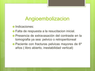 Angioembolizacion
 Indicaciones:
 Falta de respuesta a la resucitacion inicial.
 Presencia de extravasación del contraste en la
tomografia ya sea: pelvico o retroperitoneal
 Paciente con fracturas pelvicas mayores de 6º
años ( libro abierto, inestabilidad vertical)
 