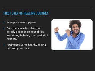 FIRST STEP OF HEALING JOURNEY
▸ Recognize your triggers.
▸ Face them head-on slowly or
quickly depends on your ability
and strength during time period of
your life.
▸ Find your favorite healthy coping
skill and grow on it.
 
