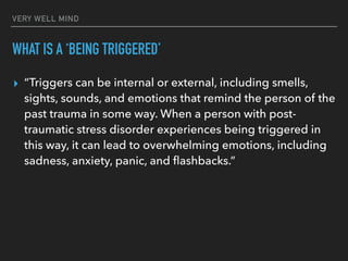 VERY WELL MIND
WHAT IS A ‘BEING TRIGGERED’
▸ “Triggers can be internal or external, including smells,
sights, sounds, and emotions that remind the person of the
past trauma in some way. When a person with post-
traumatic stress disorder experiences being triggered in
this way, it can lead to overwhelming emotions, including
sadness, anxiety, panic, and flashbacks.”
 