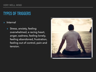 VERY WELL MIND
TYPES OF TRIGGERS
▸ Internal
▸ Stress, anxiety, feeling
overwhelmed, a racing heart,
anger, sadness, feeling lonely,
feeling abandoned, frustration,
feeling out of control, pain and
tension.
 