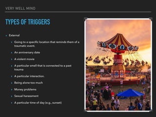 VERY WELL MIND
TYPES OF TRIGGERS
▸ External
▸ Going to a specific location that reminds them of a
traumatic event.
▸ An anniversary date
▸ A violent movie
▸ A particular smell that is connected to a past
trauma
▸ A particular interaction.
▸ Being alone too much
▸ Money problems
▸ Sexual harassment
▸ A particular time of day (e.g., sunset)
 