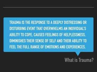 TRAUMA IS THE RESPONSE TO A DEEPLY DISTRESSING OR
DISTURBING EVENT THAT OVERWHELMS AN INDIVIDUAL’S
ABILITY TO COPE, CAUSES FEELINGS OF HELPLESSNESS,
DIMINISHES THEIR SENSE OF SELF AND THEIR ABILITY TO
FEEL THE FULL RANGE OF EMOTIONS AND EXPERIENCES.
What is Trauma?
 