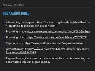 RELAXATION TOOLS
RELAXATION TOOLS
▸ 4 breathing techniques: https://www.nm.org/healthbeat/healthy-tips/
4-breathing-techniques-for-better-health
▸ Breathing shape: https://www.youtube.com/watch?v=u9Q8D6n-3qw
▸ Breathing cloud: https://www.youtube.com/watch?v=vXZ5l7G6T2I
▸ Yoga with CC: https://www.youtube.com/user/yogawithadriene
▸ Armoatherapy: https://www.verywellmind.com/aromatherapy-scents-
for-stress-relief-3144599
▸ Explore funny gifs or look for pictures of a place that is similar to your
happy place through search engine.
 