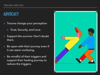 TRAUMA AND YOU
ADVOCACY
▸ Trauma change your perception
▸ Trust, Security, and Love.
▸ Support the survivor. Don’t doubt
them.
▸ Be open with their journey even if
it can seem confusing.
▸ Be mindful of their triggers and
support their healing journey to
reduce the triggers.
 