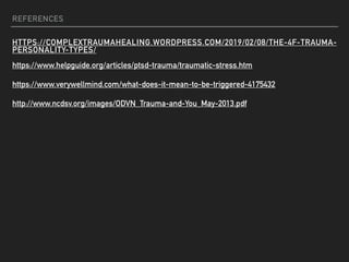 REFERENCES
HTTPS://COMPLEXTRAUMAHEALING.WORDPRESS.COM/2019/02/08/THE-4F-TRAUMA-
PERSONALITY-TYPES/
https://www.helpguide.org/articles/ptsd-trauma/traumatic-stress.htm
https://www.verywellmind.com/what-does-it-mean-to-be-triggered-4175432
http://www.ncdsv.org/images/ODVN_Trauma-and-You_May-2013.pdf
 