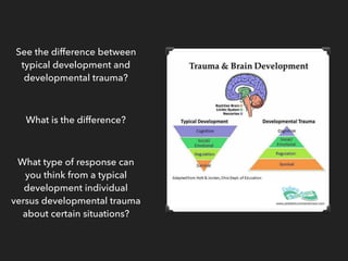 See the difference between
typical development and
developmental trauma?
What is the difference?
What type of response can
you think from a typical
development individual
versus developmental trauma
about certain situations?
 