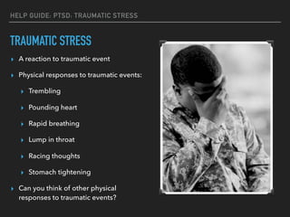 TRAUMATIC STRESS
▸ A reaction to traumatic event
▸ Physical responses to traumatic events:
▸ Trembling
▸ Pounding heart
▸ Rapid breathing
▸ Lump in throat
▸ Racing thoughts
▸ Stomach tightening
▸ Can you think of other physical
responses to traumatic events?
HELP GUIDE: PTSD: TRAUMATIC STRESS
 