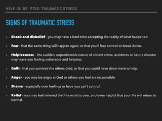 SIGNS OF TRAUMATIC STRESS
▸ Shock and disbelief - you may have a hard time accepting the reality of what happened
▸ Fear - that the same thing will happen again, or that you’ll lose control or break down.
▸ Helplessness - the sudden, unpredictable nature of violent crime, accidents or nature disaster
may leave you feeling vulnerable and helpless.
▸ Guilt - that you survived the others died, or that you could have done more to help.
▸ Anger - you may be angry at God or others you feel are responsible
▸ Shame - especially over feelings or fears you can’t control.
▸ Relief - you may feel relieved that the worst is over, and even helpful that your life will return to
normal.
HELP GUIDE: PTSD: TRAUMATIC STRESS
 