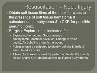  Obtain soft tissue films of the neck for clues to
  the presence of soft tissue hematoma &
  subcutaneous emphysema & a CXR for possible
  pneumothorax.
 Surgical Exploration is indicated for
  • Expanding hematoma, Subcutaneous
    emphysema, Tracheal deviation, Change is voice
    quality, Air bubbling through the wound.
  • Pulses should be palpated to identify deficits & thrills &
    auscultated for bruits.
  • A Neurologic exam should be performed to identify brachial
    plexus and/or CNS deficits as well as Horner’s Syndrome.
 