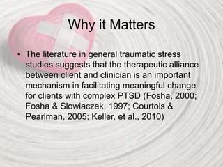 Why it Matters
• The literature in general traumatic stress
studies suggests that the therapeutic alliance
between client and clinician is an important
mechanism in facilitating meaningful change
for clients with complex PTSD (Fosha, 2000;
Fosha & Slowiaczek, 1997; Courtois &
Pearlman, 2005; Keller, et al., 2010)
 