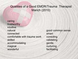 Qualities of a Good EMDR/Trauma Therapist
Marich (2010)
caring
trustworthy
intuitive
natural good common sense
connected smart
comfortable with trauma work consoling
skilled validating
accommodating gentle
magical nurturing
wonderful facilitating
 