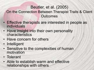 Beutler, et al. (2005)
On the Connection Between Therapist Traits & Client
Outcomes
• Effective therapists are interested in people as
individuals
• Have insight into their own personality
characteristics
• Have concern for others
• Intelligent
• Sensitive to the complexities of human
motivation
• Tolerant
• Able to establish warm and effective
relationships with others
 