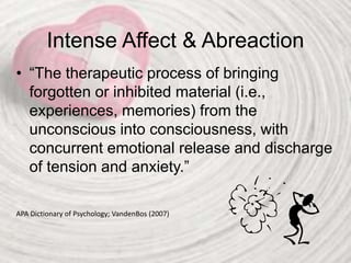 Intense Affect & Abreaction
• “The therapeutic process of bringing
forgotten or inhibited material (i.e.,
experiences, memories) from the
unconscious into consciousness, with
concurrent emotional release and discharge
of tension and anxiety.”
APA Dictionary of Psychology; VandenBos (2007)
 