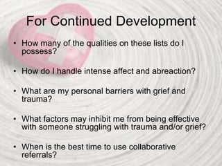 For Continued Development
• How many of the qualities on these lists do I
possess?
• How do I handle intense affect and abreaction?
• What are my personal barriers with grief and
trauma?
• What factors may inhibit me from being effective
with someone struggling with trauma and/or grief?
• When is the best time to use collaborative
referrals?
 
