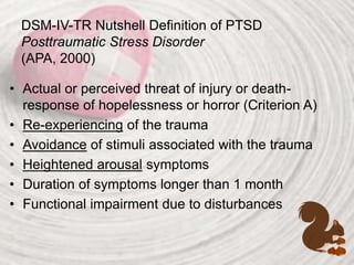 DSM-IV-TR Nutshell Definition of PTSD
Posttraumatic Stress Disorder
(APA, 2000)
• Actual or perceived threat of injury or death-
response of hopelessness or horror (Criterion A)
• Re-experiencing of the trauma
• Avoidance of stimuli associated with the trauma
• Heightened arousal symptoms
• Duration of symptoms longer than 1 month
• Functional impairment due to disturbances
 
