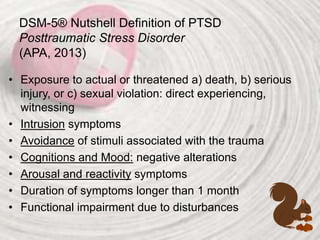 DSM-5® Nutshell Definition of PTSD
Posttraumatic Stress Disorder
(APA, 2013)
• Exposure to actual or threatened a) death, b) serious
injury, or c) sexual violation: direct experiencing,
witnessing
• Intrusion symptoms
• Avoidance of stimuli associated with the trauma
• Cognitions and Mood: negative alterations
• Arousal and reactivity symptoms
• Duration of symptoms longer than 1 month
• Functional impairment due to disturbances
 