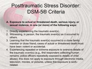 Posttraumatic Stress Disorder:
DSM-5® Criteria
A. Exposure to actual or threatened death, serious injury, or
sexual violence, in one (or more) of the following ways:
1. Directly experiencing the traumatic event(s).
2. Witnessing, in person, the traumatic event(s) as it occurred to
others.
3. Learning that the traumatic event(s) occurred to a close family
member or close friend; cases of actual or threatened death must
have been violent or accidental.
4. Experiencing repeated or extreme exposure to aversive details of
the traumatic event(s) (e.g., first responders collecting human
remains; police officers repeatedly exposed to details of child
abuse); this does not apply to exposure through electronic media,
television, movies, or pictures, unless this exposure is work-
related.
 
