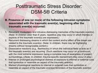 Posttraumatic Stress Disorder:
DSM-5® Criteria
B. Presence of one (or more) of the following intrusion symptoms
associated with the traumatic event(s), beginning after the
traumatic event(s) occurred:
1. Recurrent, involuntary, and intrusive distressing memories of the traumatic event(s).
(Note: In children older than 6 years, repetitive play may occur in which themes or
aspects of the traumatic event(s) are expressed.)
2. Recurrent distressing dreams in which the content and/or affect of the dream are
related to the traumatic event(s). (Note: In children, there may be frightening
dreams without recognizable content.)
3. Dissociative reactions (e.g., flashbacks) in which the individual feels or acts as if
the traumatic event(s) are recurring. (Such reactions may occur on a continuum,
with the most extreme expression being a complete loss of awareness of present
surroundings.) (Note: In children, trauma-specific reenactment may occur in play.)
4. Intense or prolonged psychological distress at exposure to internal or external cues
that symbolize or resemble an aspect of the traumatic event(s).
5. Marked physiological reactions to internal or external cues that symbolize or
resemble an aspect of the traumatic event(s).reminders of the traumatic event(s)
 