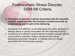 Posttraumatic Stress Disorder:
DSM-5® Criteria
C. Persistent avoidance of stimuli associated with the traumatic
event(s), beginning after the traumatic event(s) occurred, as
evidenced by one or both of the following:
1. Avoidance of or efforts to avoid distressing memories, thoughts, or
feelings about or closely associated with the traumatic event(s).
2. Avoidance of or efforts to avoid external reminders (people, places,
conversations, activities, objects, situations) that arouse
distressing memories, thoughts, or feelings about or closely
associated with the traumatic event(s).
 