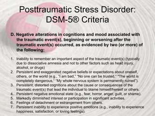 Posttraumatic Stress Disorder:
DSM-5® Criteria
D. Negative alterations in cognitions and mood associated with
the traumatic event(s), beginning or worsening after the
traumatic event(s) occurred, as evidenced by two (or more) of
the following:
1. Inability to remember an important aspect of the traumatic event(s) (typically
due to dissociative amnesia and not to other factors such as head injury,
alcohol, or drugs)
2. Persistent and exaggerated negative beliefs or expectations about oneself,
others, or the world (e.g., “I am bad,” “No one can be trusted,” "The world is
completely dangerous,“ “My whole nervous system is permanently ruined”).
3. Persistent, distorted cognitions about the cause or consequences of the
traumatic event(s) that lead the individual to blame himself/herself or others.
4. Persistent negative emotional state (e.g., fear, horror, anger, guilt, or shame).
5. Markedly diminished interest or participation in significant activities.
6. Feelings of detachment or estrangement from others.
7. Persistent inability to experience positive emotions (e.g., inability to experience
happiness, satisfaction, or loving feelings).
 