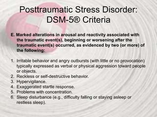 Posttraumatic Stress Disorder:
DSM-5® Criteria
E. Marked alterations in arousal and reactivity associated with
the traumatic event(s), beginning or worsening after the
traumatic event(s) occurred, as evidenced by two (or more) of
the following:
1. Irritable behavior and angry outbursts (with little or no provocation)
typically expressed as verbal or physical aggression toward people
or objects.
2. Reckless or self-destructive behavior.
3. Hypervigilance.
4. Exaggerated startle response.
5. Problems with concentration.
6. Sleep disturbance (e.g., difficulty falling or staying asleep or
restless sleep).
 