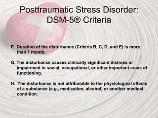 Posttraumatic Stress Disorder:
DSM-5® Criteria
F. Duration of the disturbance (Criteria B, C, D, and E) is more
than 1 month.
G. The disturbance causes clinically significant distress or
impairment in social, occupational, or other important areas of
functioning.
H. The disturbance is not attributable to the physiological effects
of a substance (e.g., medication, alcohol) or another medical
condition.
 