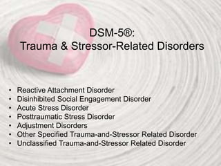 DSM-5®:
Trauma & Stressor-Related Disorders
• Reactive Attachment Disorder
• Disinhibited Social Engagement Disorder
• Acute Stress Disorder
• Posttraumatic Stress Disorder
• Adjustment Disorders
• Other Specified Trauma-and-Stressor Related Disorder
• Unclassified Trauma-and-Stressor Related Disorder
 